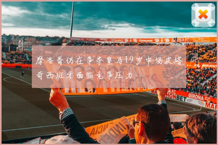 摩洛哥仍在争夺皇马19岁中场皮塔奇西班牙面临竞争压力