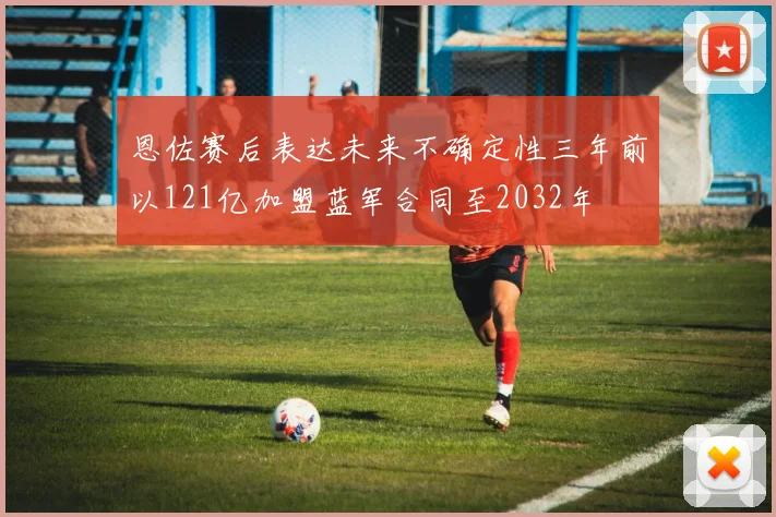 恩佐赛后表达未来不确定性三年前以121亿加盟蓝军合同至2032年