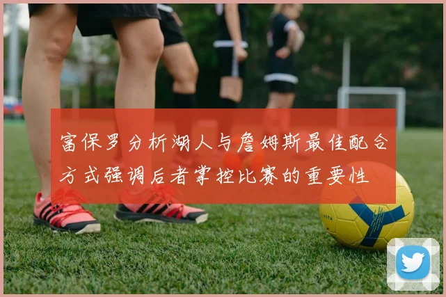 富保罗分析湖人与詹姆斯最佳配合方式强调后者掌控比赛的重要性