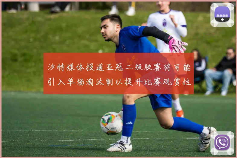 沙特媒体报道亚冠二级联赛将可能引入单场淘汰制以提升比赛观赏性