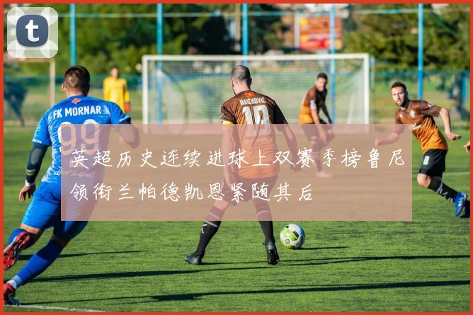 英超历史连续进球上双赛季榜鲁尼领衔兰帕德凯恩紧随其后