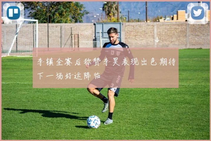 李镇全赛后称赞李昊表现出色期待下一场好运降临