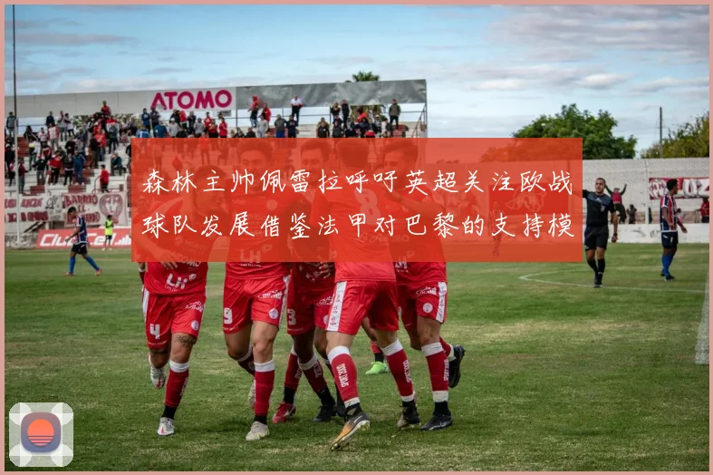森林主帅佩雷拉呼吁英超关注欧战球队发展借鉴法甲对巴黎的支持模式