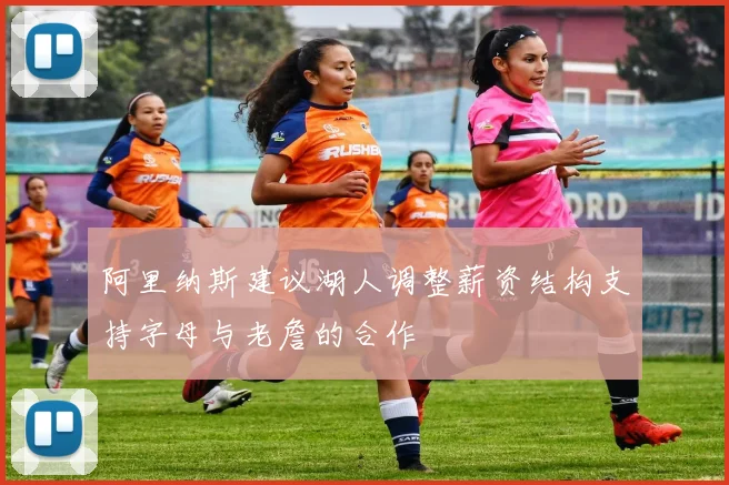 阿里纳斯建议湖人调整薪资结构支持字母与老詹的合作