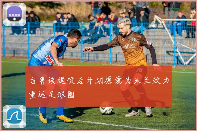 吉鲁谈退役后计划愿意为米兰效力重返足球圈