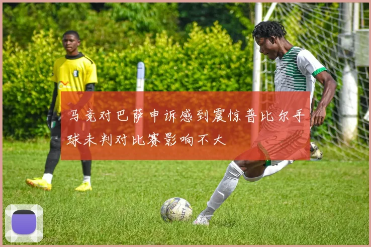 马竞对巴萨申诉感到震惊普比尔手球未判对比赛影响不大