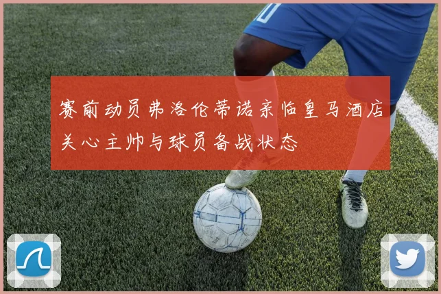 赛前动员弗洛伦蒂诺亲临皇马酒店关心主帅与球员备战状态