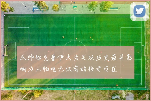 瓜帅称克鲁伊夫为足坛历史最具影响力人物绝无仅有的传奇存在