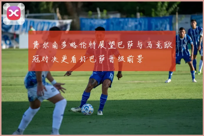 费尔南多略伦特展望巴萨与马竞欧冠对决更看好巴萨晋级前景