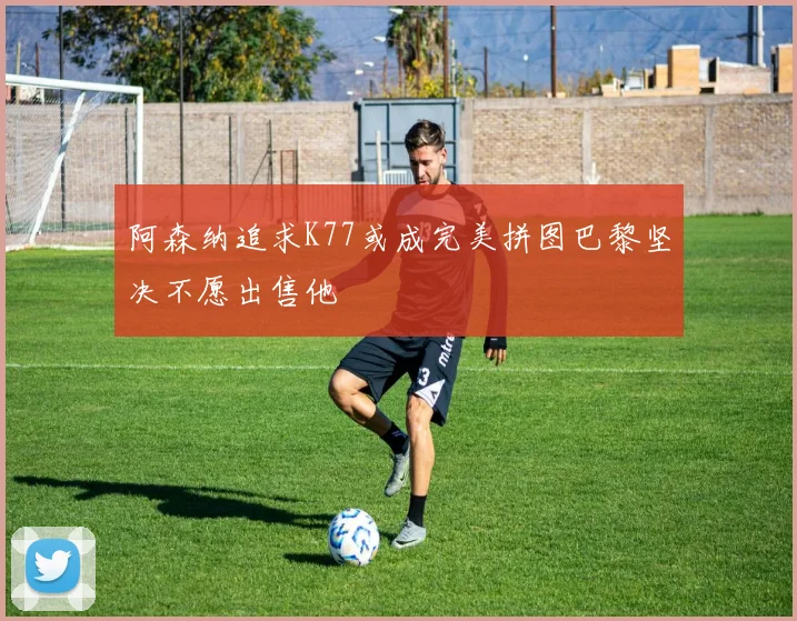 阿森纳追求K77或成完美拼图巴黎坚决不愿出售他