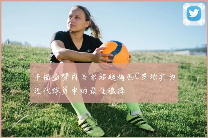 卡福盛赞内马尔超越梅西C罗称其为近代球员中的最佳选择