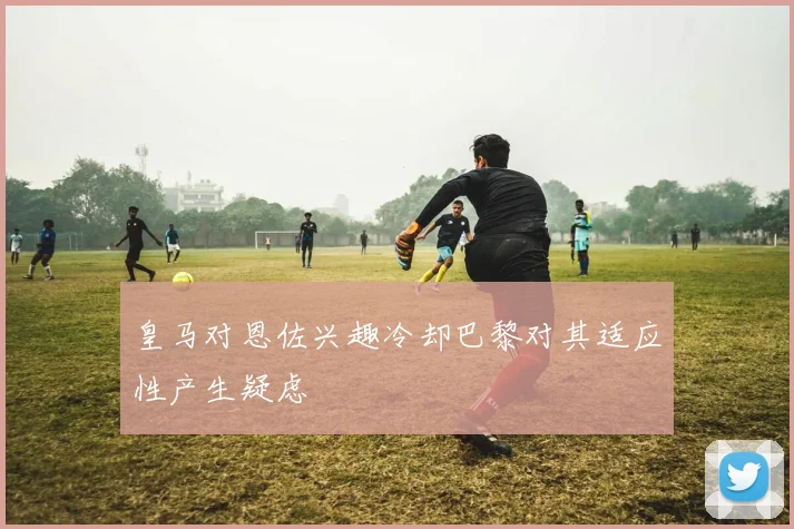 皇马对恩佐兴趣冷却巴黎对其适应性产生疑虑