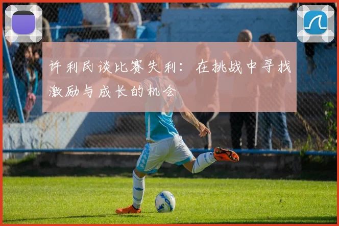 许利民谈比赛失利：在挑战中寻找激励与成长的机会